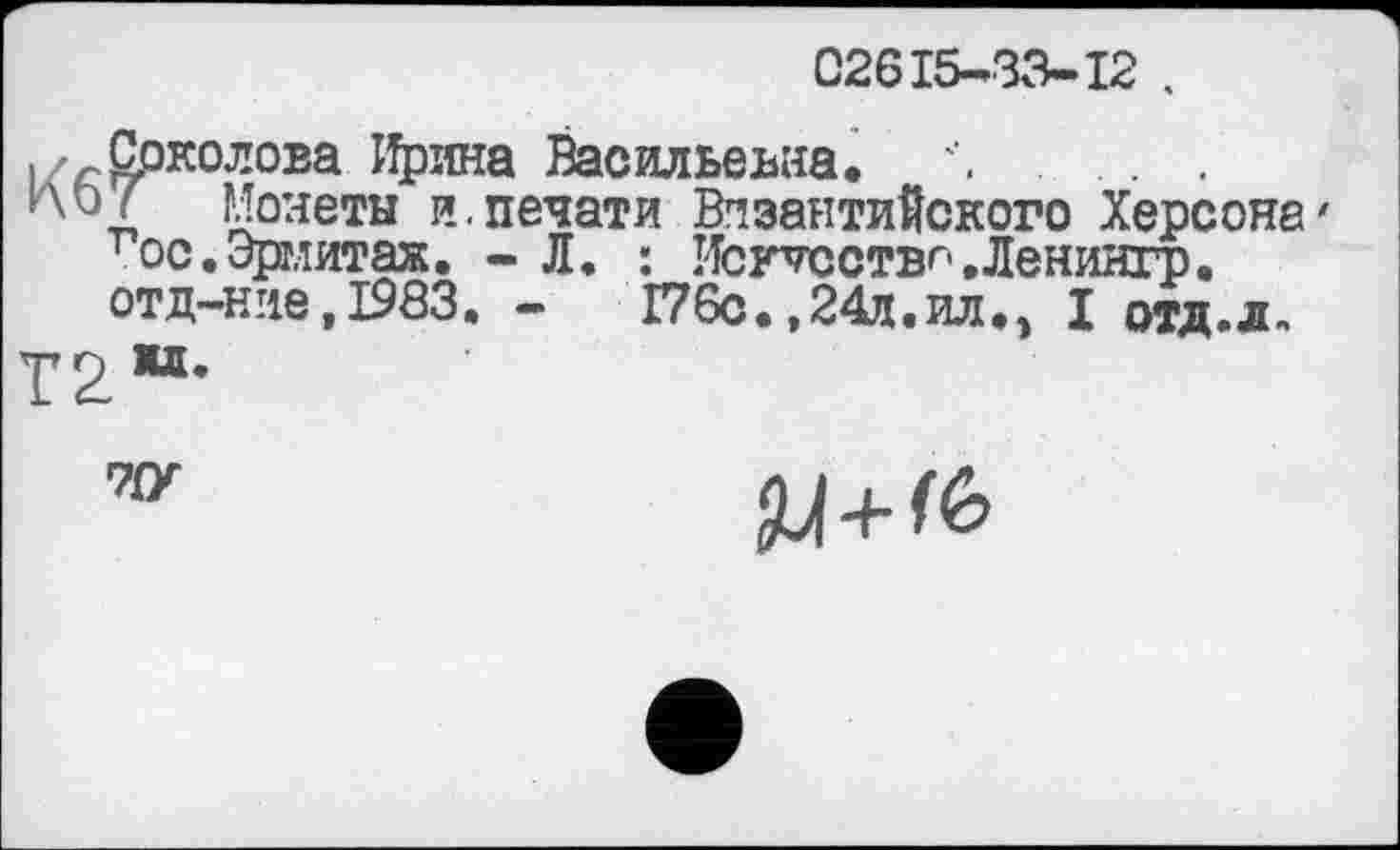 ﻿02615-33-12 .
. Срколова Ирина Васильевна. Л
и\оГ Монеты и.печати Византийского Херсона' гос.Эрмитаж. - Л. : Исгтсствг-.Ленингр.
отд—ние,1983. -	Г76с. ,24д.ил., I отд.л.
7{У